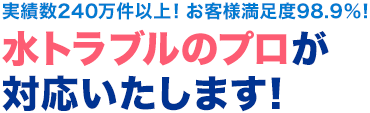 実績数240万件以上！お客様満足度98.9％ 水トラブルのプロが対応いたします！
