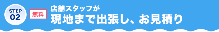 STEP02 無料 店舗スタッフが現地まで出張し、お見積り