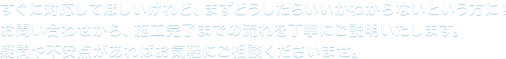 すぐに対応してほしいけれど、まずどうしたらいいかわからないという方に！ お問い合わせから、施工完了までの流れを丁寧にご説明いた